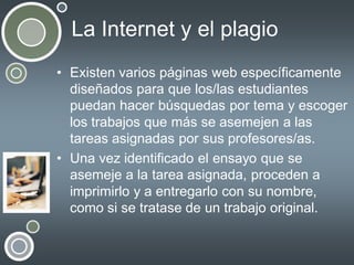 La Internet y el plagio
• Existen varios páginas web específicamente
diseñados para que los/las estudiantes
puedan hacer búsquedas por tema y escoger
los trabajos que más se asemejen a las
tareas asignadas por sus profesores/as.
• Una vez identificado el ensayo que se
asemeje a la tarea asignada, proceden a
imprimirlo y a entregarlo con su nombre,
como si se tratase de un trabajo original.

 