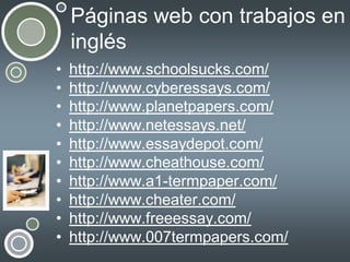 Páginas web con trabajos en
inglés
•
•
•
•
•
•
•
•
•
•

http://www.schoolsucks.com/
http://www.cyberessays.com/
http://www.planetpapers.com/
http://www.netessays.net/
http://www.essaydepot.com/
http://www.cheathouse.com/
http://www.a1-termpaper.com/
http://www.cheater.com/
http://www.freeessay.com/
http://www.007termpapers.com/

 