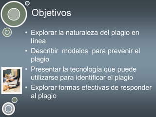 Objetivos
• Explorar la naturaleza del plagio en
línea
• Describir modelos para prevenir el
plagio
• Presentar la tecnología que puede
utilizarse para identificar el plagio
• Explorar formas efectivas de responder
al plagio

 