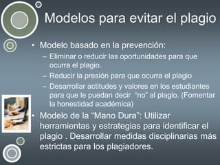 Modelos para evitar el plagio
• Modelo basado en la prevención:
– Eliminar o reducir las oportunidades para que
ocurra el plagio.
– Reducir la presión para que ocurra el plagio
– Desarrollar actitudes y valores en los estudiantes
para que le puedan decir “no” al plagio. (Fomentar
la honestidad académica)

• Modelo de la “Mano Dura”: Utilizar
herramientas y estrategias para identificar el
plagio . Desarrollar medidas disciplinarias más
estrictas para los plagiadores.

 