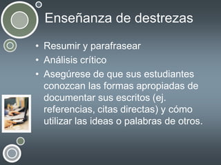 Enseñanza de destrezas
• Resumir y parafrasear
• Análisis crítico
• Asegúrese de que sus estudiantes
conozcan las formas apropiadas de
documentar sus escritos (ej.
referencias, citas directas) y cómo
utilizar las ideas o palabras de otros.

 