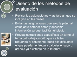 Diseño de los métodos de
evaluación
• Revisar las asignaciones y las tareas que se
incluyen en las clases
• Evitar las asignaciones que solo le piden al
estudiante obtener datos y describir
información ya que facilitan el plagio
• Provea instrucciones específicas en torno al
tema del trabajo escrito que se le ha
requerido al estudiante, pues ello dificultará
el que puedan entregar cualquier ensayo o
artículo ya existente en la Internet.

 