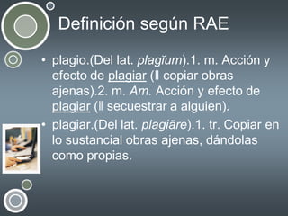Definición según RAE
• plagio.(Del lat. plagĭum).1. m. Acción y
efecto de plagiar (ǁ copiar obras
ajenas).2. m. Am. Acción y efecto de
plagiar (ǁ secuestrar a alguien).
• plagiar.(Del lat. plagiāre).1. tr. Copiar en
lo sustancial obras ajenas, dándolas
como propias.

 