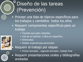 Diseño de las tareas
(Prevención)
• Proveer una lista de tópicos específicos para
los trabajos y cambiélos todos los años
• Requerir componentes específicos para un
trabajo
•
•
•
•

Fuentes que sean recientes
Uso de un artículo o libro en específico.
Entrevistas
Relatar experiencias personales

• Requerir el trabajo por etapas
• Primer borrador, segundo borrador, trabajo final

• Requerir presentaciones orales y bibliografías
anotadas

 