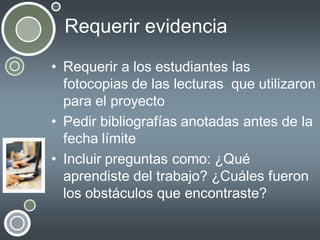 Requerir evidencia
• Requerir a los estudiantes las
fotocopias de las lecturas que utilizaron
para el proyecto
• Pedir bibliografías anotadas antes de la
fecha límite
• Incluir preguntas como: ¿Qué
aprendiste del trabajo? ¿Cuáles fueron
los obstáculos que encontraste?

 