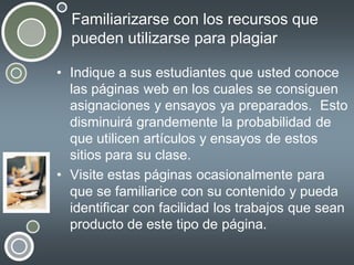 Familiarizarse con los recursos que
pueden utilizarse para plagiar
• Indique a sus estudiantes que usted conoce
las páginas web en los cuales se consiguen
asignaciones y ensayos ya preparados. Esto
disminuirá grandemente la probabilidad de
que utilicen artículos y ensayos de estos
sitios para su clase.
• Visite estas páginas ocasionalmente para
que se familiarice con su contenido y pueda
identificar con facilidad los trabajos que sean
producto de este tipo de página.

 