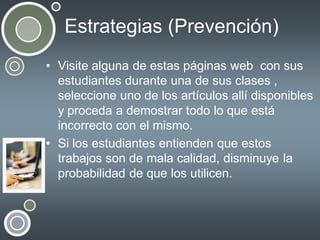 Estrategias (Prevención)
• Visite alguna de estas páginas web con sus
estudiantes durante una de sus clases ,
seleccione uno de los artículos allí disponibles
y proceda a demostrar todo lo que está
incorrecto con el mismo.
• Si los estudiantes entienden que estos
trabajos son de mala calidad, disminuye la
probabilidad de que los utilicen.

 