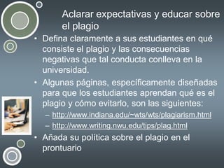 Aclarar expectativas y educar sobre
el plagio
• Defina claramente a sus estudiantes en qué
consiste el plagio y las consecuencias
negativas que tal conducta conlleva en la
universidad.
• Algunas páginas, específicamente diseñadas
para que los estudiantes aprendan qué es el
plagio y cómo evitarlo, son las siguientes:
– http://www.indiana.edu/~wts/wts/plagiarism.html
– http://www.writing.nwu.edu/tips/plag.html

• Añada su política sobre el plagio en el
prontuario

 