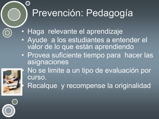 Prevención: Pedagogía
• Haga relevante el aprendizaje
• Ayude a los estudiantes a entender el
valor de lo que están aprendiendo
• Provea suficiente tiempo para hacer las
asignaciones
• No se limite a un tipo de evaluación por
curso.
• Recalque y recompense la originalidad

 