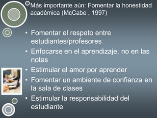 Más importante aún: Fomentar la honestidad
académica (McCabe , 1997)

• Fomentar el respeto entre
estudiantes/profesores
• Enfocarse en el aprendizaje, no en las
notas
• Estimular el amor por aprender
• Fomentar un ambiente de confianza en
la sala de clases
• Estimular la responsabilidad del
estudiante

 
