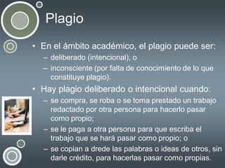 Plagio
• En el ámbito académico, el plagio puede ser:
– deliberado (intencional), o
– inconsciente (por falta de conocimiento de lo que
constituye plagio).

• Hay plagio deliberado o intencional cuando:
– se compra, se roba o se toma prestado un trabajo
redactado por otra persona para hacerlo pasar
como propio;
– se le paga a otra persona para que escriba el
trabajo que se hará pasar como propio; o
– se copian a drede las palabras o ideas de otros, sin
darle crédito, para hacerlas pasar como propias.

 