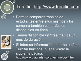 Turnitin: http://www.turnitin.com
• Permite comparar trabajos de
estudiantes entre ellos mismos y los
compara también con artículos
disponibles en línea.
• Tienen disponible un “free trial” de un
mes de duración.
• Si interesa información en torno a cómo
Turnitin funciona, puede visitar la
siguiente página:
http://www.plagiarism.org/technology.html

 