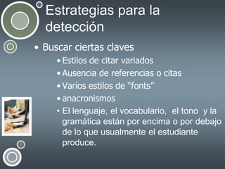 Estrategias para la
detección
• Buscar ciertas claves
• Estilos de citar variados
• Ausencia de referencias o citas
• Varios estilos de “fonts”
• anacronismos
• El lenguaje, el vocabulario, el tono y la
gramática están por encima o por debajo
de lo que usualmente el estudiante
produce.

 