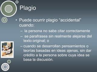 Plagio
• Puede ocurrir plagio “accidental”
cuando:
– la persona no sabe citar correctamente
– se parafrasea sin realmente alejarse del
texto original; o
– cuando se desarrollan pensamientos o
teorías basadas en ideas ajenas, sin dar
crédito a la persona sobre cuya idea se
basa la discusión.

 