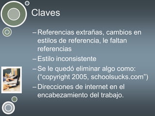 Claves
– Referencias extrañas, cambios en
estilos de referencia, le faltan
referencias
– Estilo inconsistente
– Se le quedó eliminar algo como:
(“copyright 2005, schoolsucks.com”)
– Direcciones de internet en el
encabezamiento del trabajo.

 