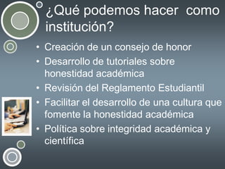 ¿Qué podemos hacer como
institución?
• Creación de un consejo de honor
• Desarrollo de tutoriales sobre
honestidad académica
• Revisión del Reglamento Estudiantil
• Facilitar el desarrollo de una cultura que
fomente la honestidad académica
• Política sobre integridad académica y
científica

 