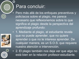 Para concluir:
• Pero más allá de los enfoques preventivos y
policíacos sobre el plagio, me parece
necesario que reflexionemos sobre lo que
significa el plagio desde la perspectiva del
aprendizaje profundo:
• 1. Mediante el plagio, el estudiante revela
que no puede aprender, que no quiere
aprender o que no le interesa aprender. De
cualquier manera, es un S.O.S. que requiere
nuestra atención e intervención.
• 2. El plagio también nos deja ver que algo no
está bien en la relación profesor-estudiante.

 
