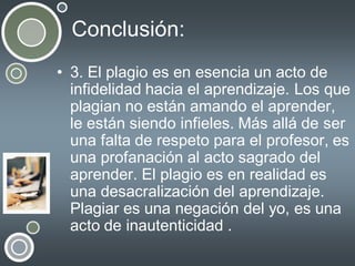 Conclusión:
• 3. El plagio es en esencia un acto de
infidelidad hacia el aprendizaje. Los que
plagian no están amando el aprender,
le están siendo infieles. Más allá de ser
una falta de respeto para el profesor, es
una profanación al acto sagrado del
aprender. El plagio es en realidad es
una desacralización del aprendizaje.
Plagiar es una negación del yo, es una
acto de inautenticidad .

 