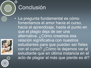 Conclusión
• La pregunta fundamental es cómo
fomentamos el amor hacia el curso,
hacia el aprendizaje, hasta el punto en
que el plagio deja de ser una
alternativa. ¿Cómo creamos esa
relación significativa con nuestros
estudiantes para que puedan ser fieles
con el curso? ¿Cómo le dejamos ver al
estudiante que en última instancia en el
acto de plagiar el más que pierde es él?

 