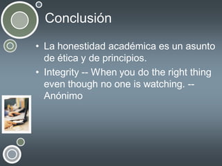 Conclusión
• La honestidad académica es un asunto
de ética y de principios.
• Integrity -- When you do the right thing
even though no one is watching. -Anónimo

 