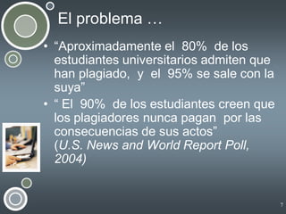 El problema …
• “Aproximadamente el 80% de los
estudiantes universitarios admiten que
han plagiado, y el 95% se sale con la
suya”
• “ El 90% de los estudiantes creen que
los plagiadores nunca pagan por las
consecuencias de sus actos”
(U.S. News and World Report Poll,
2004)

7

 