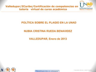 Valledupar/ZCaribe/Certificación de competencias en
         tutoría virtual de curso académico




           POLÍTICA SOBRE EL PLAGIO EN LA UNAD


            NUBIA CRISTINA RUEDA BENAVIDEZ

                VALLEDUPAR, Enero de 2013




                                                FI-GQ-GCMU-004-015 V. 000-27-08-2011
 