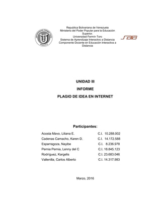 Republica Bolivariana de Venezuela
Ministerio del Poder Popular para la Educación
Superior.
Universidad Fermín Toro
Sistema de Aprendizaje Interactivo a Distancia
Componente Docente en Educación Interactiva a
Distancia
UNIDAD III
INFORME
PLAGIO DE IDEA EN INTERNET
Participantes:
Acosta Mavo, Liliana E. C.I. 10.288.002
Cadenas Camacho, Karen D. C.I. 14.172.588
Esparragoza, Nayibe C.I. 8.236.978
Pernia Pernia, Lenny del C C.I. 18.845.123
Rodríguez, Kargelis C.I. 23.683.046
Vallenilla, Carlos Alberto C.I. 14.317.983
Marzo, 2016
 