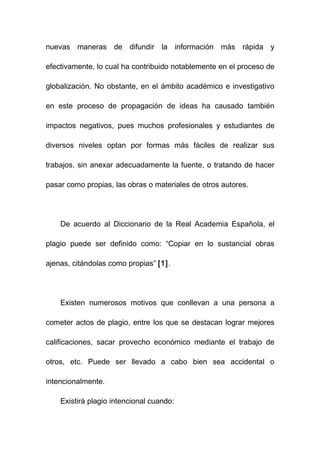 nuevas maneras de difundir la información más rápida y

efectivamente, lo cual ha contribuido notablemente en el proceso de

globalización. No obstante, en el ámbito académico e investigativo

en este proceso de propagación de ideas ha causado también

impactos negativos, pues muchos profesionales y estudiantes de

diversos niveles optan por formas más fáciles de realizar sus

trabajos, sin anexar adecuadamente la fuente, o tratando de hacer

pasar como propias, las obras o materiales de otros autores.




    De acuerdo al Diccionario de la Real Academia Española, el

plagio puede ser definido como: “Copiar en lo sustancial obras

ajenas, citándolas como propias” [1].




    Existen numerosos motivos que conllevan a una persona a

cometer actos de plagio, entre los que se destacan lograr mejores

calificaciones, sacar provecho económico mediante el trabajo de

otros, etc. Puede ser llevado a cabo bien sea accidental o

intencionalmente.

    Existirá plagio intencional cuando:
 