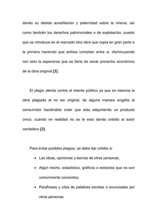 dando su debida acreditación y paternidad sobre la misma, así

como también los derechos patrimoniales o de explotación, puesto

que se introduce en el mercado otra obra que copia en gran parte a

la primera haciendo que ambas compitan entre si, disminuyendo

con esto la esperanza que se tiene de sacar provecho económico

de la obra original [3].




    El plagio atenta contra el interés público ya que en esencia la

obra plagiada al no ser original, de alguna manera engaña al

consumidor haciéndolo creer que esta adquiriendo un producto

único, cuando en realidad no se le esta dando crédito al autor

verdadero [3].




    Para evitar posibles plagios, se debe dar crédito a:

       • Las ideas, opiniones y teorías de otras personas;

       • Algún hecho, estadístico, gráficos o extractos que no son

          comúnmente conocidos;

       • Parafraseo y citas de palabras escritas o enunciadas por

          otras personas.
 