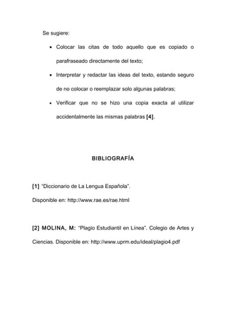 Se sugiere:

       • Colocar las citas de todo aquello que es copiado o

           parafraseado directamente del texto;

       • Interpretar y redactar las ideas del texto, estando seguro

           de no colocar o reemplazar solo algunas palabras;

       •   Verificar que no se hizo una copia exacta al utilizar

           accidentalmente las mismas palabras [4].




                         BIBLIOGRAFÍA




[1] “Diccionario de La Lengua Española”.

Disponible en: http://www.rae.es/rae.html




[2] MOLINA, M: “Plagio Estudiantil en Línea”. Colegio de Artes y

Ciencias. Disponible en: http://www.uprm.edu/ideal/plagio4.pdf
 