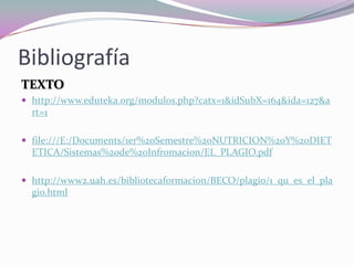 Bibliografía
TEXTO
 http://www.eduteka.org/modulos.php?catx=1&idSubX=164&ida=127&a
rt=1
 file:///E:/Documents/1er%20Semestre%20NUTRICION%20Y%20DIET
ETICA/Sistemas%20de%20Infromacion/EL_PLAGIO.pdf
 http://www2.uah.es/bibliotecaformacion/BECO/plagio/1_qu_es_el_pla
gio.html
 