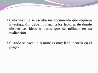  Cada vez que se escriba un documento que requiera
investigación, debe informar a los lectores de donde
obtuvo las ideas o datos que se utilizan en su
realización
 Cuando se hace un resume es muy fácil incurrir en el
plagio
 