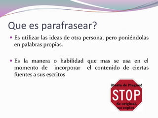 Que es parafrasear?
 Es utilizar las ideas de otra persona, pero poniéndolas
en palabras propias.
 Es la manera o habilidad que mas se usa en el
momento de incorporar el contenido de ciertas
fuentes a sus escritos
 