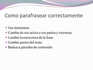 Como parafrasear correctamente
 Use sinónimos
 Cambie de voz activa a voz pasiva y viceversa
 Cambie la estructura de la frase
 Cambie partes del texto
 Reduzca párrafos de contenido
 