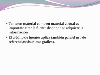  Tanto en material como en material virtual es
impórtate citar la fuente de donde se adquiere la
información .
 El crédito de fuentes aplica también para el uso de
referencias visuales o graficas.
 