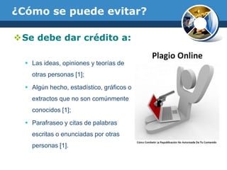¿Cómo se puede evitar?Se debe dar crédito a:Las ideas, opiniones y teorías de otras personas [1];Algún hecho, estadístico, gráficos o extractos que no son comúnmente conocidos [1];Parafraseo y citas de palabras escritas o enunciadas por otras personas [1].