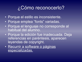 ¿Cómo reconocerlo? Porque el estilo es inconsistente. Porque emplea “fonts” variadas. Porque el lenguaje no corresponde al habitual del alumno. Porque la edición fue inadecuada. Deja referencias en paréntesis, aparecen leyendas de copyright. Recurrir a software o páginas especializadas. 