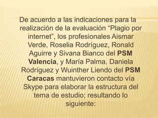 De acuerdo a las indicaciones para la
realización de la evaluación “Plagio por
  internet”, los profesionales Aismar
  Verde, Roselia Rodríguez, Ronald
   Aguirre y Sivana Bianco del PSM
   Valencia, y María Palma, Daniela
 Rodríguez y Wuinther Liendo del PSM
  Caracas mantuvieron contacto vía
 Skype para elaborar la estructura del
     tema de estudio; resultando lo
                siguiente:
 