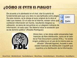 ¿CÓMO SE EVITA EL PLAGIO?
      De acuerdo a lo planteado en el chat, citar la autoría es
      fundamental para que una obra no sea tipificada como plagio.
      De esta manera, se le otorga al autor original de la obra el
      valor que merece. En el caso de la Internet, existen sitios que
      contienen información sin fuente, resultando riesgosa su
      utilización, so pena de convertirse en un plagiario indirecto de
      información, en este caso “Se debería hacer la acotación que
      es de dominio público” (Roselia Rodríguez)

                                               Ahora bien, si las obras están amparadas bajo
                                               licencias de libre distribución, como es el caso
                                               de la Free Document License (FDL), “no existe
                                              ningún problema en el uso de la misma para su
                                                    difusión” (Ronald Aguirre). Aunado a esto,
                                                 existen licencias de distribución Copyleft que
                                                  incentiva a la distribución de la información.



AismarVerde – WuintherLiendo – RoseliaRodríguez – MaríaPalma – DanielaRodríguez – SilvanaBianco - RonaldAguirre
 