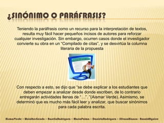 ¿SINÓNIMO O PARÁFRASIS?
       Teniendo la paráfrasis como un recurso para la interpretación de textos,
          resulta muy fácil hacer pequeños incisos de autores para reforzar
      cualquier investigación. Sin embargo, ocurren casos donde el investigador
       convierte su obra en un “Compilado de citas”, y se desvirtúa la columna
                                literaria de la propuesta




        Con respecto a esto, se dijo que “se debe explicar a los estudiantes que
            deben empezar a analizar desde donde escriben, de lo contrario
         entregarán actividades llenas de “…”. ”(Aismar Verde). Asimismo, se
        determinó que es mucho más fácil leer y analizar, que buscar sinónimos
                              para cada palabra escrita.

AismarVerde – WuintherLiendo – RoseliaRodríguez – MaríaPalma – DanielaRodríguez – SilvanaBianco - RonaldAguirre
 
