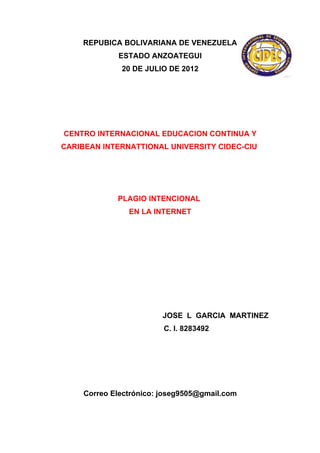 REPUBICA BOLIVARIANA DE VENEZUELA
             ESTADO ANZOATEGUI
              20 DE JULIO DE 2012




CENTRO INTERNACIONAL EDUCACION CONTINUA Y
CARIBEAN INTERNATTIONAL UNIVERSITY CIDEC-CIU




             PLAGIO INTENCIONAL
                EN LA INTERNET




                         JOSE L GARCIA MARTINEZ
                         C. I. 8283492




     Correo Electrónico: joseg9505@gmail.com
 
