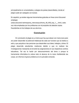 principalmente en universidades y colegios de países desarrollados, donde el
plagio suele ser castigado con dureza.

En español, ya existen algunas herramientas gratuitas en línea como Educared
antiplagio
(www.educared.net/mespana_intercampus/home_49_658_esp_1__.html), cada
vez más empleadas por los profesores con el propósito de detectar copias
fraudulentas en los trabajos de sus alumnos.


                                 Conclusión

      En conclusión el plagio es un tema que hay que atacar con mano dura para
así poder desarrollar el potencial intelectual de cada ser humano que se dedica a
esto y que perjudica a las personas que desarrollan sus ideas, trabajos y obras. El
plagio desarrolla estudiantes mediocres debido a que no realizan las
investigaciones necesarias al enviarle las asignaciones en sus respectivos centros
educativos. Tal vez lo harán por desconocimiento del tema o porque la
herramienta informática le coloca todo al alcance de la mano facilitándole las
cosas, sin informar el grave problema en el cual están entrando.
 