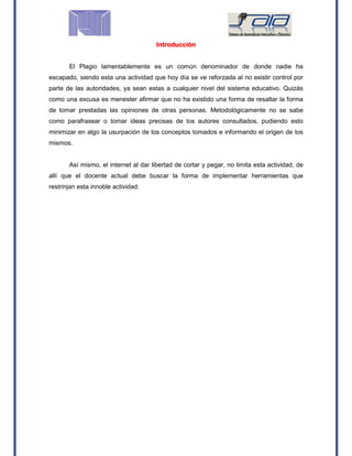 Introducción
El Plagio lamentablemente es un común denominador de donde nadie ha
escapado, siendo esta una actividad que hoy día se ve reforzada al no existir control por
parte de las autoridades, ya sean estas a cualquier nivel del sistema educativo. Quizás
como una excusa es menester afirmar que no ha existido una forma de resaltar la forma
de tomar prestadas las opiniones de otras personas. Metodológicamente no se sabe
como parafrasear o tomar ideas precisas de los autores consultados, pudiendo esto
minimizar en algo la usurpación de los conceptos tomados e informando el origen de los
mismos.
Así mismo, el internet al dar libertad de cortar y pegar, no limita esta actividad, de
allí que el docente actual debe buscar la forma de implementar herramientas que
restrinjan esta innoble actividad.
 