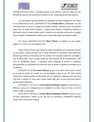 posibilidad de tomar ideas y conceptos ajenos como propios, personas estas que han
brindado su aporte y del cual otro se beneficia sin dar crédito alguna ante esa situación.
Los comentarios que nos brindan las redactoras de esta investigación nos ubican
en el contexto del día a día: [23/04/2013 21:15:31] Yanelly Dávila: ¡ciertamente ! hoy día
frecuentemente se incurre al plagio hay quienes intentan disfrazarlo pero hay también
quien cita y sin culpa incurre al plagio ... muchas veces citamos e intentamos modificar la
información pero si nuestro propio aporte o intento no es suficiente como para en realidad
dar una opinión completamente distinta con la misma idea estas incurriendo al plagio.
Así mismo: [23/04/2013 21:20:21] María Ydrodo el problema es que copian,
pegan y no lo leen, eso me molesta mucho.
Puede verse entonces que a pesar de existir situaciones que a veces se escapan
de las manos, existen personas con la mejor intención de solucionar estos problemas.
Desde luego hemos comprendido que los valores en la sociedad actual han cambiado y
que la enfermedad, si se le puede llamar así está presente en las Universidades y ello
pone en decadencia valores y principios éticos obligando al docente a establecer
procedimientos y/o actividades de control tal como lo afirma el siguiente comentario de la
compañera:
[23/04/2013 21:22:39] Luisana Romero sí, eso sí es cierto Leonel, por lo menos
yo no pido las cosas por escrita, soy era tecnológica y todo es por ahí, pero cuando
mando hacer trabajos verifico la información con los programas. Además en mi caso pues
casi todo lo realizan en clase pero cuando mando algo para la casa pues para obtener
puntaje deben defenderlo.
[25-04-2013 11:47:19 p.m.] Francis Marciel Rodriguez Palmera: daniel antes era
diferente, porque las investigaciones se realizaban con libros ahora no todo es internet
osea el vulgar corte y pegue
[25-04-2013 11:49:45 p.m.] Francis Marciel Rodriguez Palmera: angel es lo que
le estoy comentando a daniel, es por ello que los profesores o facilitadores debemos
revisar muy a fondo estos trabajos.
 