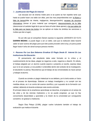 3.- Justificación Del Plagio En Internet
Las escusas son de diversa índole pero si se quiere se han repetido tanto que
hasta se puede hacer una tabla con ellas, pero las mas preponderantes son: la flojera y
falta de tiempo(falta de interés, negligencia, desorganización); escases de recursos
informativos (toman el poco material que consiguen); desconocimiento de la falta
(desconocen el carácter legal de lo que se hace al hurtar ideas ajenas) y los que saben de
la falta pero se hacen los tontos (no se aplican en todos los ámbitos las sanciones o
multas que dan a lugar).
Es por ello que el compañero Darwin expreso lo siguiente: [24/04/2013 22:13:21]
DARWIN MEDINA: si puede llegar a ser un delito, solo que la institución debe hacerle
saber al autor acerca del plagio para que éste pueda proceder ante la ley y la pena puede
llegar hasta 4 años de cárcel aunque parezca mentira.
4.- Razones Por Las Que Debemos Erradicar El Plagio Desde El Internet En Las
Instituciones De Educación.
El pensamiento del estudiante debe estar formado en la crítica y el
cuestionamiento de las ideas, plagiar es negarnos a esto, negarnos a disentir. En efecto,
el trabajo plagiado por un alumno cuando expone o presenta un escrito, expresa ideas
que no le son propias y si es posible ni entendible dentro del contexto de la investigación,
el estudiante no piensa. Recordemos que el trabajo de las Universidades es hacer pensar
y trabajar al alumno.
Cuando se comete un plagio intelectual no se delibera, por lo tanto existe un Vacio
en el proceso de Aprendizaje. Elaborar un trabajo investigativo y no cumplir con las
medidas éticas, es ir en contra del avance científico y por supuesto de la formación con
calidad, debiendo el docente enderezar este evento anómalo.
El principio básico de la enseñanza aprendizaje se desvirtúa, el progreso en el campo de
las artes y de las ciencias implosiona y no se puede progresar, ya que no hay
conocimiento desarrollado y aprendido y la misión de la universidad por consiguiente
consistiría en graduar a mediocres.
Según Díaz Pelayo (2.008), plagiar vuelve turbulento también el trabajo de
evaluación que realiza el docente.
 