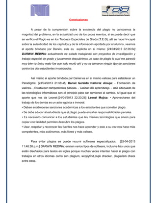 Conclusiones
A pesar de la comprensión sobre la existencia del plagio no conocemos la
magnitud del problema, en la actualidad uno de los pocos eventos, si se puede decir que
se verifica el Plagio es en los Trabajos Especiales de Grado (T.E.G), allí se hace hincapié
sobre la autenticidad de los capítulos y de la información aportada por el alumno, veamos
el aporte brindado por Darwin, este es explicito en sí mismo: [24/04/2013 22:26:04]
DARWIN MEDINA: actualmente he estado trabajando con proyectos de investigación y
trabajo especial de grado y justamente descubrimos un caso de plagio lo cual me pareció
muy bien lo único malo fue que todo murió ahí y no se tomaron ningún tipo de sanciones
contra los dos estudiantes involucrados.
Así mismo el aporte brindado por Daniel es en sí mismo valioso para establecer un
Paradigma: [23/04/2013 21:58:45] Daniel Geraldo Ramírez Araujo: - Formación de
valores. - Establecer competencias básicas. - Calidad del aprendizaje. - Uso adecuado de
las tecnologías informáticas son el principio para dar comienzo al cambio. Al igual que el
aporte que nos da Leonel:[24/04/2013 22:20:28] Leonel Mujica: • Aprovecharse del
trabajo de los demás es un acto egoísta e inmoral.
• Deben establecerse sanciones académicas a los estudiantes que cometan plagio.
• Se debe educar al estudiante que el plagio puede entrañar responsabilidades penales.
• Es necesario comunicar a los estudiantes que las mismas tecnologías que sirven para
copiar con facilidad permiten descubrir los plagios.
• Usar, respetar y reconocer las fuentes nos hace aprender y esto a su vez nos hace más
competentes, más autónomos, más libres y más valioso.
Para evitar plagios se puede recurrir softwares especializados. [25-04-2013
11:46:50 p.m.] DARWIN MEDINA: existen varios tipos de software, inclusive hay unos que
están diseñados para textos en ingles porque muchas veces intentan hacer el plagio con
trabajos en otros idiomas como son plagium, wcopyfind,dupli checker, plagiarism check
entre otros.
 