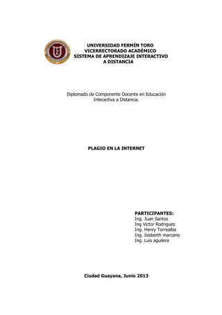 UNIVERSIDAD FERMÍN TORO
VICERRECTORADO ACADÉMICO
SISTEMA DE APRENDIZAJE INTERACTIVO
A DISTANCIA
Diplomado de Componente Docente en Educación
Interactiva a Distancia.
PLAGIO EN LA INTERNET
PARTICIPANTES:
Ing. Juan Santos
Ing Victor Rodriguez
Ing. Henry Torrealba
Ing. Isisberth marcano
Ing. Luis aguilera
Ciudad Guayana, Junio 2013
 