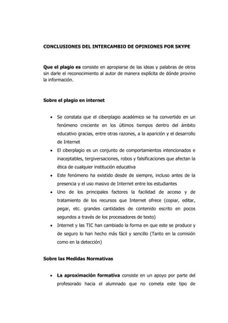 CONCLUSIONES DEL INTERCAMBIO DE OPINIONES POR SKYPE
Que el plagio es consiste en apropiarse de las ideas y palabras de otros
sin darle el reconocimiento al autor de manera explícita de dónde provino
la información.
Sobre el plagio en internet
Se constata que el ciberplagio académico se ha convertido en un
fenómeno creciente en los últimos tiempos dentro del ámbito
educativo gracias, entre otras razones, a la aparición y el desarrollo
de Internet
El ciberplagio es un conjunto de comportamientos intencionados e
inaceptables, tergiversaciones, robos y falsificaciones que afectan la
ética de cualquier institución educativa
Este fenómeno ha existido desde de siempre, incluso antes de la
presencia y el uso masivo de Internet entre los estudiantes
Uno de los principales factores la facilidad de acceso y de
tratamiento de los recursos que Internet ofrece (copiar, editar,
pegar, etc. grandes cantidades de contenido escrito en pocos
segundos a través de los procesadores de texto)
Internet y las TIC han cambiado la forma en que este se produce y
de seguro lo han hecho más fácil y sencillo (Tanto en la comisión
como en la detección)
Sobre las Medidas Normativas
La aproximación formativa consiste en un apoyo por parte del
profesorado hacia el alumnado que no cometa este tipo de
 