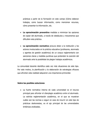 prácticas a partir de la formación en este campo (Cómo elaborar
trabajos, como buscar información, como mencionar recursos,
cómo presentar la información, etc.
La aproximación preventiva medidas a minimizar las opciones
de copiar del alumnado, a través de obstáculos y mecanismos que
dificulten esta práctica.
La aproximación normativa procura dotar a la institución y los
actores involucrados en la práctica educativa (profesores, alumnado
y agentes de gestión académica) de un corpus reglamentario con
sanciones claras y medidas punitivas que pretenden la coerción del
alumnado ante la posibilidad de plagiar trabajos académicos.
La comunidad docente identifica cada vez más situaciones de este tipo.
Por este motivo, la planificación y la elaboración de estrategias eficaces
que afronten esta realidad adquieren una importancia primordial.
Sobre las posibles soluciones
La fuerte normativa interna de cada universidad es el recurso
principal para afrontar el ciberplagio académico entre el alumnado.
La estricta reglamentación académica, en el que se muestran
cuáles son las normas a seguir en caso de incurrir en este tipo de
prácticas deshonestas, es el eje principal de las universidades
británicas analizadas.
 