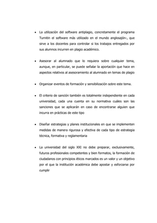 La utilización del software antiplagio, concretamente el programa
Turnitin el software más utilizado en el mundo anglosajón-, que
sirve a los docentes para controlar si los trabajos entregados por
sus alumnos incurren en plagio académico.
Asesorar al alumnado que lo requiera sobre cualquier tema,
aunque, en particular, se puede señalar la aportación que hace en
aspectos relativos al asesoramiento al alumnado en temas de plagio
Organizar eventos de formación y sensibilización sobre este tema.
El criterio de sanción también es totalmente independiente en cada
universidad, cada una cuenta en su normativa cuáles son las
sanciones que se aplicarán en caso de encontrarse alguien que
incurra en prácticas de este tipo
Diseñar estrategias y planes institucionales en que se implementen
medidas de manera rigurosa y efectiva de cada tipo de estrategia
técnica, formativa y reglamentaria
La universidad del siglo XXI no debe preparar, exclusivamente,
futuros profesionales competentes y bien formatos, la formación de
ciudadanos con principios éticos marcados es un valor y un objetivo
por el que la institución académica debe apostar y esforzarse por
cumplir
 